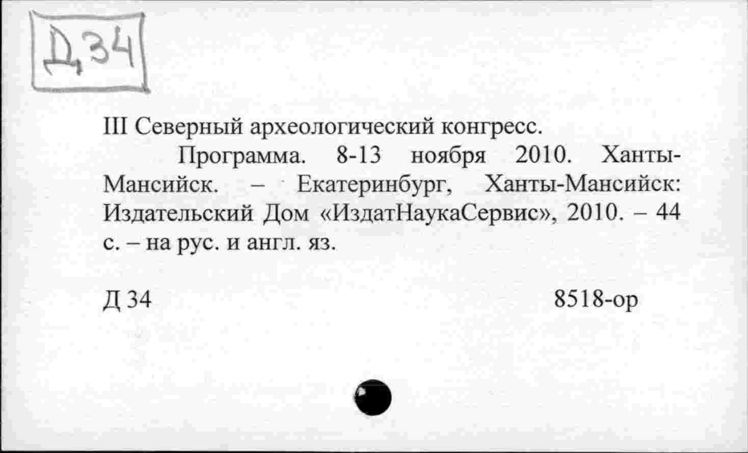 ﻿Ill Северный археологический конгресс.
Программа. 8-13 ноября 2010. Ханты-Мансийск. - Екатеринбург, Ханты-Мансийск: Издательский Дом «ИздатНаукаСервис», 2010. - 44 с. - на рус. и англ. яз.
Д34
8518-ор